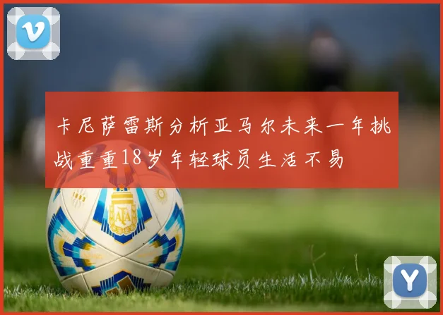 卡尼萨雷斯分析亚马尔未来一年挑战重重18岁年轻球员生活不易