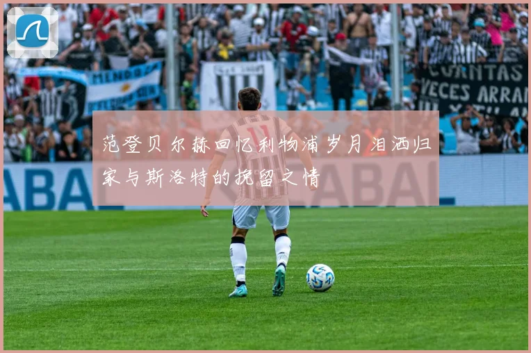 范登贝尔赫回忆利物浦岁月泪洒归家与斯洛特的挽留之情