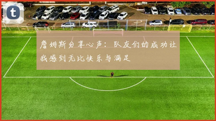 詹姆斯分享心声：队友们的成功让我感到无比快乐与满足