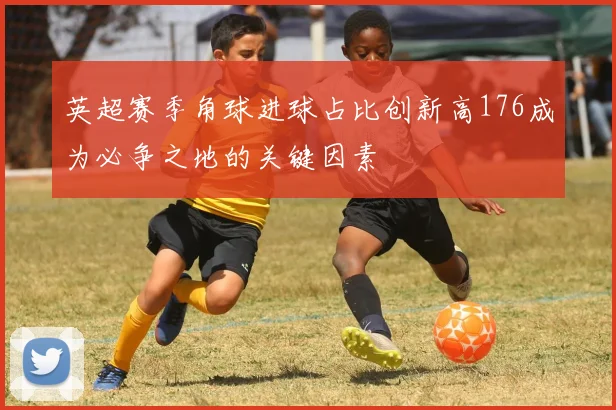英超赛季角球进球占比创新高176成为必争之地的关键因素