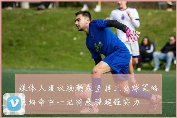 媒体人建议杨瀚森坚持三分球策略场均命中一记将展现超强实力