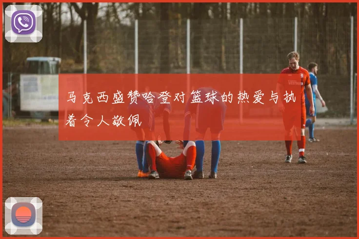 马克西盛赞哈登对篮球的热爱与执着令人敬佩