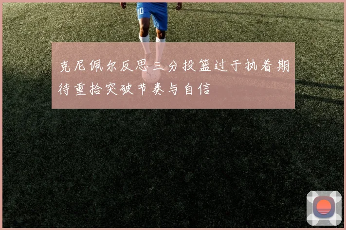 克尼佩尔反思三分投篮过于执着期待重拾突破节奏与自信