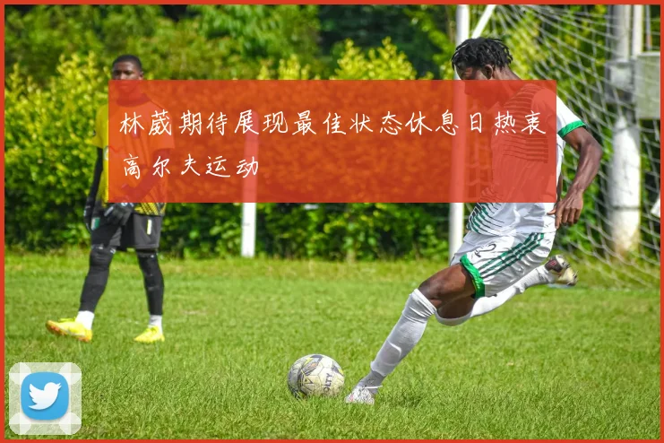 林葳期待展现最佳状态休息日热衷高尔夫运动