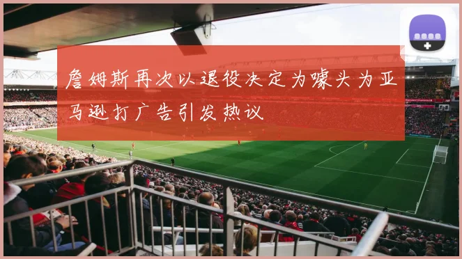 詹姆斯再次以退役决定为噱头为亚马逊打广告引发热议