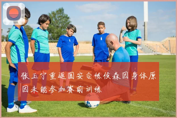 张玉宁重返国安合练侯森因身体原因未能参加赛前训练