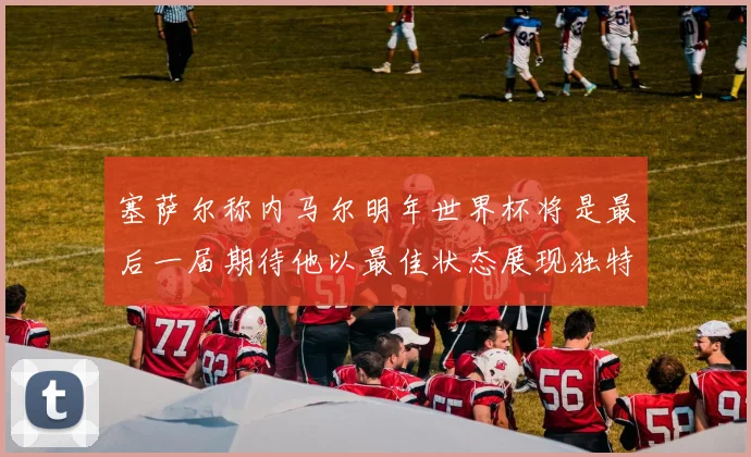 塞萨尔称内马尔明年世界杯将是最后一届期待他以最佳状态展现独特风采