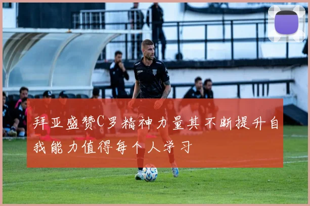 拜亚盛赞C罗精神力量其不断提升自我能力值得每个人学习