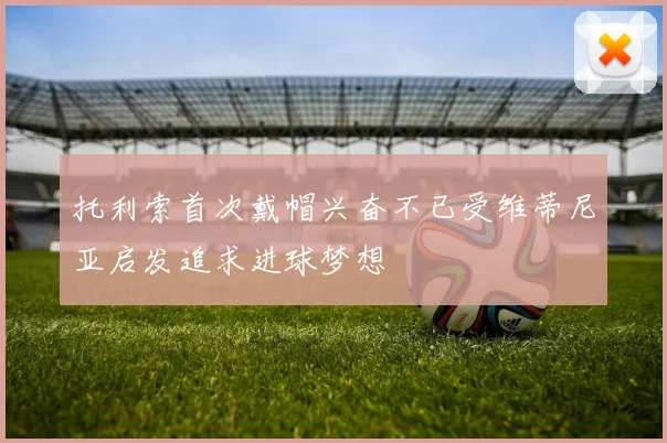 托利索首次戴帽兴奋不已受维蒂尼亚启发追求进球梦想