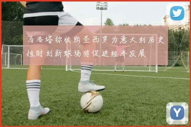 马洛塔称收购圣西罗为意大利历史性时刻新球场将促进经济发展
