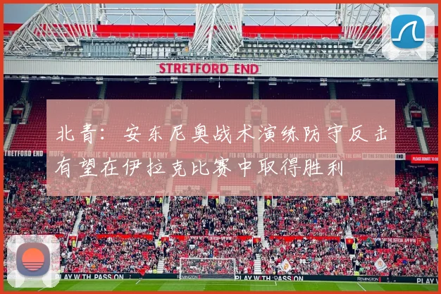 北青：安东尼奥战术演练防守反击有望在伊拉克比赛中取得胜利