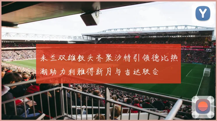 米兰双雄教头齐聚沙特引领德比热潮助力利雅得新月与吉达联合