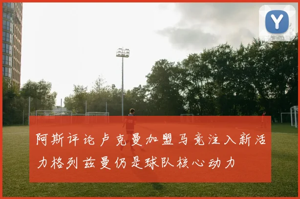 阿斯评论卢克曼加盟马竞注入新活力格列兹曼仍是球队核心动力