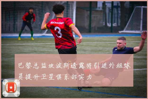 巴黎总监坎波斯透露将引进外租球员提升卫星俱乐部实力