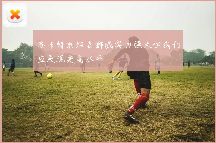洛卡特利坦言挪威实力强大但我们应展现更高水平