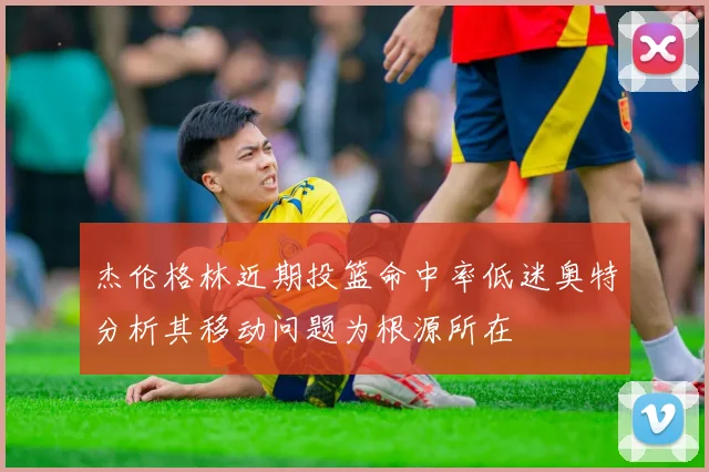 杰伦格林近期投篮命中率低迷奥特分析其移动问题为根源所在