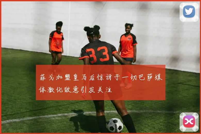 菲戈加盟皇马后惊讶于一切巴萨媒体激化敌意引发关注