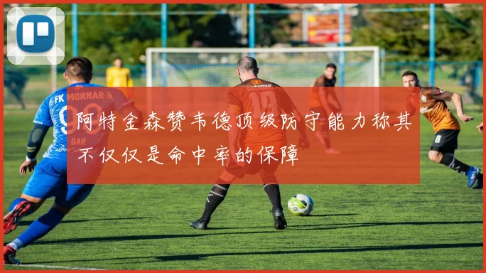 阿特金森赞韦德顶级防守能力称其不仅仅是命中率的保障